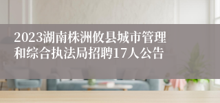 2023湖南株洲攸县城市管理和综合执法局招聘17人公告