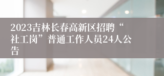 2023吉林长春高新区招聘“社工岗”普通工作人员24人公告