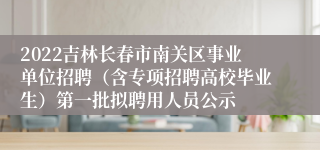 2022吉林长春市南关区事业单位招聘（含专项招聘高校毕业生）第一批拟聘用人员公示