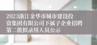 2023浙江金华市城市建设投资集团有限公司下属子企业招聘第二批拟录用人员公示