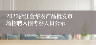 2023浙江金华农产品批发市场招聘入围考察人员公示