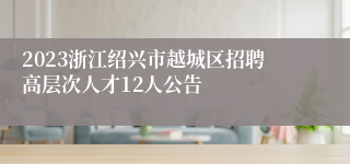 2023浙江绍兴市越城区招聘高层次人才12人公告