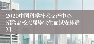 2020中国科学技术交流中心招聘高校应届毕业生面试安排通知