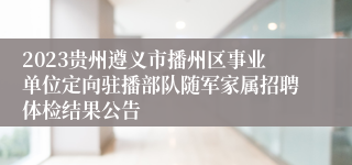 2023贵州遵义市播州区事业单位定向驻播部队随军家属招聘体检结果公告