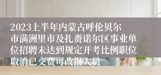 2023上半年内蒙古呼伦贝尔市满洲里市及扎赉诺尔区事业单位招聘未达到规定开考比例职位取消已交费可改报人员