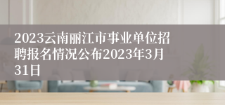 2023云南丽江市事业单位招聘报名情况公布2023年3月31日