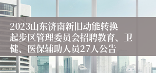 2023山东济南新旧动能转换起步区管理委员会招聘教育、卫健、医保辅助人员27人公告