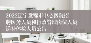 2022辽宁盘锦市中心医院招聘医务人员和行政管理岗位人员递补体检人员公告