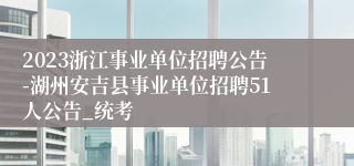 2023浙江事业单位招聘公告-湖州安吉县事业单位招聘51人公告_统考