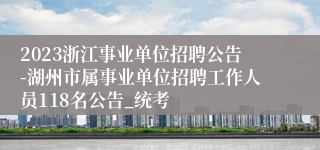 2023浙江事业单位招聘公告-湖州市属事业单位招聘工作人员118名公告_统考