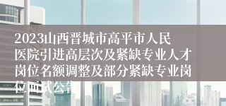 2023山西晋城市高平市人民医院引进高层次及紧缺专业人才岗位名额调整及部分紧缺专业岗位面试公告