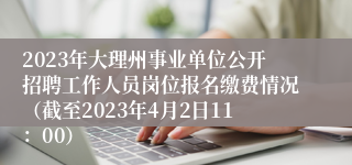 2023年大理州事业单位公开招聘工作人员岗位报名缴费情况（截至2023年4月2日11：00）