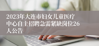 2023年大连市妇女儿童医疗中心自主招聘急需紧缺岗位26人公告