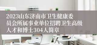 2023山东济南市卫生健康委员会所属事业单位招聘卫生高级人才和博士304人简章