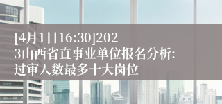[4月1日16:30]2023山西省直事业单位报名分析:过审人数最多十大岗位