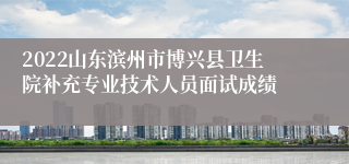 2022山东滨州市博兴县卫生院补充专业技术人员面试成绩