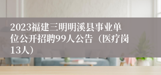 2023福建三明明溪县事业单位公开招聘99人公告（医疗岗13人）