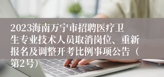 2023海南万宁市招聘医疗卫生专业技术人员取消岗位、重新报名及调整开考比例事项公告（第2号）