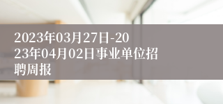 2023年03月27日-2023年04月02日事业单位招聘周报