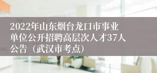 2022年山东烟台龙口市事业单位公开招聘高层次人才37人公告（武汉市考点）