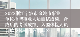 2022浙江宁波市余姚市事业单位招聘事业人员面试成绩、合成后的考试成绩、入围体检人员名单及体检有关事项公