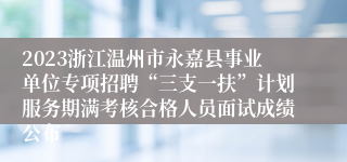 2023浙江温州市永嘉县事业单位专项招聘“三支一扶”计划服务期满考核合格人员面试成绩公布