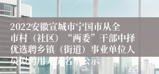 2022安徽宣城市宁国市从全市村（社区）“两委”干部中择优选聘乡镇（街道）事业单位人员拟聘用人员名单公示