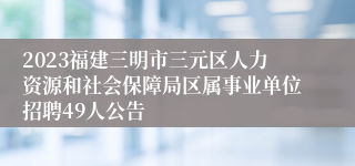 2023福建三明市三元区人力资源和社会保障局区属事业单位招聘49人公告