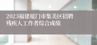 2023福建厦门市集美区招聘残疾人工作者综合成绩