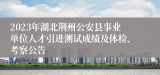 2023年湖北荆州公安县事业单位人才引进测试成绩及体检、考察公告