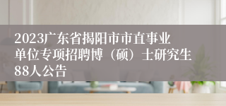 2023广东省揭阳市市直事业单位专项招聘博（硕）士研究生88人公告
