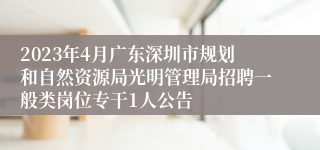 2023年4月广东深圳市规划和自然资源局光明管理局招聘一般类岗位专干1人公告
