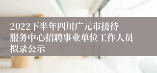 2022下半年四川广元市接待服务中心招聘事业单位工作人员拟录公示