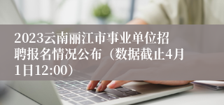 2023云南丽江市事业单位招聘报名情况公布（数据截止4月1日12:00）