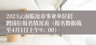 2023云南临沧市事业单位招聘岗位报名情况表（报名数据截至4月1日上午9：00）