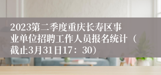 2023第二季度重庆长寿区事业单位招聘工作人员报名统计（截止3月31日17：30）