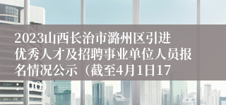 2023山西长治市潞州区引进优秀人才及招聘事业单位人员报名情况公示（截至4月1日17：00）