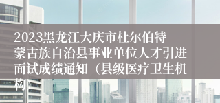 2023黑龙江大庆市杜尔伯特蒙古族自治县事业单位人才引进面试成绩通知（县级医疗卫生机构）