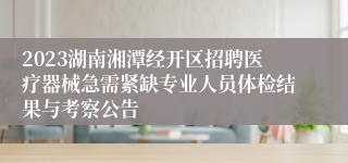 2023湖南湘潭经开区招聘医疗器械急需紧缺专业人员体检结果与考察公告