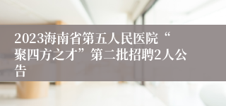 2023海南省第五人民医院“聚四方之才”第二批招聘2人公告