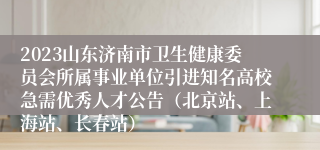 2023山东济南市卫生健康委员会所属事业单位引进知名高校急需优秀人才公告（北京站、上海站、长春站）