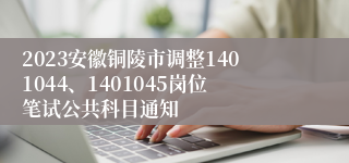 2023安徽铜陵市调整1401044、1401045岗位笔试公共科目通知