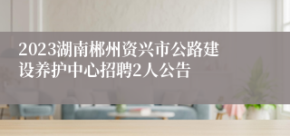 2023湖南郴州资兴市公路建设养护中心招聘2人公告