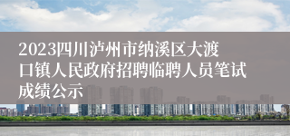 2023四川泸州市纳溪区大渡口镇人民政府招聘临聘人员笔试成绩公示