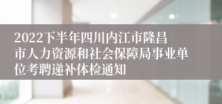 2022下半年四川内江市隆昌市人力资源和社会保障局事业单位考聘递补体检通知