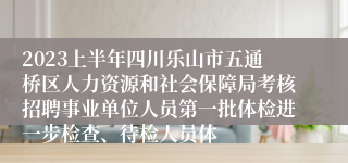 2023上半年四川乐山市五通桥区人力资源和社会保障局考核招聘事业单位人员第一批体检进一步检查、待检人员体