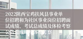 2022陕西宝鸡扶风县事业单位招聘和为社区事业岗位招聘面试成绩、考试总成绩及体检考察公告总成绩及体检考察