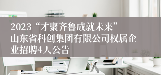 2023“才聚齐鲁成就未来”山东省科创集团有限公司权属企业招聘4人公告