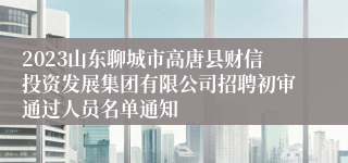 2023山东聊城市高唐县财信投资发展集团有限公司招聘初审通过人员名单通知