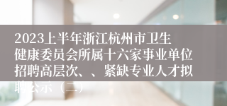 2023上半年浙江杭州市卫生健康委员会所属十六家事业单位招聘高层次、、紧缺专业人才拟聘公示（二）